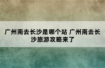 广州南去长沙是哪个站 广州南去长沙旅游攻略来了